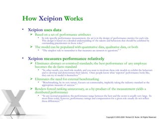 How  Xeipion  Works Xeipion   uses data   Based on a set of performance attributes In role-specific performance measurement, the art is in the design of performance metrics for each role.  This design is based on a detailed understanding of the talents and behaviors that should be exhibited by outstanding practitioners in those roles.”  9   The model can be populated with quantitative data, qualitative data, or both “ The simplest rule to remember is that measures are answers to questions.”  10 Xeipion   measures performance relatively Eliminates abstract or contrived standards; the best performance of any employee becomes the de-facto standard “ In other words, you need role models, and you want to motivate these role models to exhibit the behaviors and to develop and demonstrate their talents.  Once people know what ‘superior’ performance looks like, they can try to model it themselves.”  11 Eliminates the need for external benchmarking “ Benchmarking, by its very nature, focuses on commonality, implicitly taking the industry standard as the appropriate measure of success.”   12 Renders forced ranking unnecessary, as a by-product of the measurement yields a distributed performance “ In any normal population, the performance range between the best and the worst is usually very large.  In most firms today, however, performance ratings and compensation for a given role usually do not reflect these differences.”  13 Copyright © 2003-2009  Richard W. Burke  All Rights Reserved 