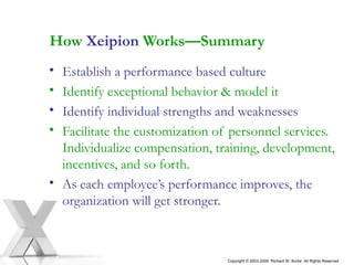 How  Xeipion  Works—Summary Establish a performance based culture Identify exceptional behavior & model it Identify individual strengths and weaknesses Facilitate the customization of personnel services.  Individualize compensation, training, development, incentives, and so forth.  As each employee’s performance improves, the organization will get stronger. Copyright © 2003-2009  Richard W. Burke  All Rights Reserved 