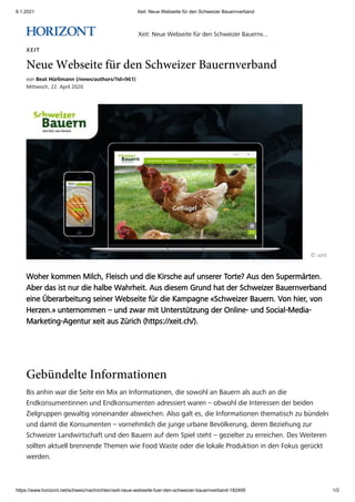 6.1.2021 Xeit: Neue Webseite für den Schweizer Bauernverband
https://www.horizont.net/schweiz/nachrichten/xeit-neue-webseite-fuer-den-schweizer-bauernverband-182495 1/2
XEIT
Neue Webseite für den Schweizer Bauernverband
von Beat Hürlimann (/news/authors/?id=961)
Mittwoch, 22. April 2020
© xeit
Woher kommen Milch, Fleisch und die Kirsche auf unserer Torte? Aus den Supermärten.
Aber das ist nur die halbe Wahrheit. Aus diesem Grund hat der Schweizer Bauernverband
eine Überarbeitung seiner Webseite für die Kampagne «Schweizer Bauern. Von hier, von
Herzen.» unternommen – und zwar mit Unterstützung der Online- und Social-Media-
Marketing-Agentur xeit aus Zürich (https://xeit.ch/).
Gebündelte Informationen
Bis anhin war die Seite ein Mix an Informationen, die sowohl an Bauern als auch an die
Endkonsumentinnen und Endkonsumenten adressiert waren – obwohl die Interessen der beiden
Zielgruppen gewaltig voneinander abweichen. Also galt es, die Informationen thematisch zu bündeln
und damit die Konsumenten – vornehmlich die junge urbane Bevölkerung, deren Beziehung zur
Schweizer Landwirtschaft und den Bauern auf dem Spiel steht – gezielter zu erreichen. Des Weiteren
sollten aktuell brennende Themen wie Food Waste oder die lokale Produktion in den Fokus gerückt
werden.
Xeit: Neue Webseite für den Schweizer Bauernv...
 