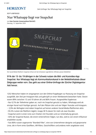 6.1.2021 Xeit-Umfrage: Nur Whatsapp liegt vor Snapchat
https://www.horizont.net/schweiz/nachrichten/xeit-umfrage-nur-whatsapp-liegt-vor-snapchat-185734 1/2
Die Social-Media-Plattform Snapchat erfreut sich bei Schweizer Jugendlichen offenbar grosser Beliebtheit
XEIT-UMFRAGE
Nur Whatsapp liegt vor Snapchat
von Uwe Foerster (/news/authors/?id=567)
Dienstag, 15. September 2020
� zVg
91% der 13- bis 19-J�hrigen in der Schweiz nutzen die Bild- und Kurzvideo-App
Snapchat.�Nur Whatsapp liegt als Kommunikationskanal in der Beliebtheitsskala dieser
Zielgruppe weiter vorn. Das geht aus einer Online-Umfrage der Z�rcher Digitalagentur
Xeit hervor.
1252 Menschen haben im vergangenen Juni den Online-Fragebogen zur Nutzung von Snapchat
ausgef�llt, den Xeit per Instagram-Ads und gekn�pft an einen Wettbewerb beworben hatte. Davon
waren 89% zwischen 13 und 19 Jahren alt und 80% Frauen. Ausgew�hlte Ergebnisse:
- Nur 0,7% der Teilnehmer gaben an, noch nie Snapchat genutzt zu haben, Whatsapp wird als
einziger Kanal noch h�ufiger genutzt. Auf den Pl�tzen drei und vier folgen Youtube und Instagram.
-� 2,9% der Befragten sind neben Snapchat auf keinen anderen Social-Media-Plattformen aktiv
- 93,3% nutzen die Plattform t�glich, knapp 30 % davon f�r mehr als zwei Stunden.
- Snapchat wird in erster Linie zum Chatten mit Freunden und zur Unterhaltung genutzt.
- 43% der Snapchat-Nutzer, die einem Unternehmen folgen, tun dies, weil es von einem Influencer
empfohlen wurde.
- Fast 80% nutzen sogenannte "Branded Filter", eine von Unternehmen designte und gesponserte
Linse, die in Form eines Geofilters, AR-Filters, Gesichtsfilters und anderes mehr angeboten wird.
Xeit-Umfrage: Nur Whatsapp liegt vor Snapchat
 