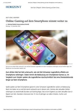 21.12.22, 08:57 Xeit Gen Z-Report: Online-Gaming auf dem Smartphone nimmt weiter zu
https://www.horizont.net/schweiz/nachrichten/xeit-gen-z-report-online-gaming-auf-dem-smartphone-nimmt-weiter-zu-204981 1/3
Xeit hat zum dritten Mal untersucht, wie viel Zeit Schweizer Jugendliche mit dem Smartphone verbringen und auf welche Apps und
Plattformen hier besonders beliebt sind
XEIT GEN Z-REPORT
Online-Gaming auf dem Smartphone nimmt weiter zu
von Michael Reidel (/news/authors/?id=49)
Montag, 19. Dezember 2022
© IMAGO / imagebroker
Zum dritten Mal hat Xeit untersucht, wie viel Zeit Schweizer Jugendliche effektiv am
Smartphone verbringen. Dabei nimmt die Bedeutung von Smartphone-Games zu. Im
Vergleich zum Vorjahr spielen die Jugendlichen durchschnittlich fast eine Dreiviertelstunde
länger auf dem Smartphone.
Spiele spielen auf dem Smartphone gewinnt unter Schweizer Jugendlichen weiter an Bedeutung.
Noch nie haben sie so viel Zeit damit verbracht wie in diesem Jahr. Gemäss den aktuellen Zahlen
verbringen sie zweieinhalb Stunden auf Gaming-Apps. Das ist ein Ergebnis aus dem aktuellen Gen Z-
Report von Xeit. Daneben interessiert die 13- bis 23-jährigen vor allem Chatten, Surfen und
Streamen.
Xeit Gen Z-Report: Online-Gaming auf dem Smar...
 
