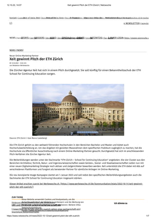 12.10.22, 14:07 Xeit gewinnt Pitch der ETH Zürich | Netzwoche
https://www.netzwoche.ch/news/2022-10-12/xeit-gewinnt-pitch-der-eth-zuerich 1/7
Kontakt (/contact)
Best of Swiss Web (/bestofswissweb)
Best of Swiss Apps (/bestofswissapps)
E-Paper (http://epaper.netzwoche.ch)
Abo (/abo) Shop (https://www.netzmedien.ch/de/shop/)
Mediadaten (https://www.netzmedien.ch/de/mediad
» NEWSLETTER (/newslet
(/)
NEWS (/news)
STORYS (/storys)
DOSSIERS (/dossiers)
VIDEO (/dossier/die-redaktion-filmt)
SPECIALS (/specials)
EVENTS (/events)
NETZWITZIG (/last-news)
E-PAPER LOGIN (https://epaper.netzwoche.c
NEWS (/NEWS)
Neuer Online-Marketing-Partner
Xeit gewinnt Pitch der ETH Zürich
Mi 12.10.2022 - 12:03 Uhr
von Redaktion Werbewoche
ZUM THEMA
Die Zürcher Agentur Xeit hat sich in einem Pitch durchgesetzt. Sie soll künftig für einen Bekanntheitsschub der ETH
School for Continuing Education sorgen.
(Source: ETH Zürich / Gian Marco Castelberg)
Die ETH Zürich gehört zu den weltweit führenden Hochschulen in den Bereichen Bachelor und Master und bietet auch
Hochschulweiterbildung an. Um das Angebot mit gezielten Massnahmen dem spezifischen Publikum zugänglich zu machen, hat die
Hochschule via öffentlicher Ausschreibung nach einem Online-Marketing-Partner gesucht. Durchgesetzt hat sich im anschliessenden
Pitch-Verfahren die Zürcher Agentur Xeit.
Die Weiterbildungen werden unter der Dachmarke "ETH Zürich – School for Continuing Education" angeboten. Die vier Cluster aus den
Bereichen Architektur, Technik, Natur- und Ingenieurwissenschaften sowie Geistes-, Sozial- und Staatswissenschaften sollen nun mit
einer neuen Digitalmarketing-Strategie noch aktiver und zielgerichteter beworben werden. Xeit unterstützt die ETH dabei mit Ads auf
verschiedenen Plattformen und fungiert als beratender Partner für sämtliche Anliegen im Online-Marketing.
Die neu konzipierte Image-Kampagne startet am 1. Januar 2023 und soll nebst den spezifischen Weiterbildungsangeboten auch die
Dachmarke der ETH School for Continuing Education insgesamt stärken.
Dieser Artikel erschien zuerst bei Werbewoche.ch. (https://www.werbewoche.ch/de/kommunikation/etats/2022-10-11/xeit-gewinnt-
pitch-der-eth-zuerich/)
UBS und ETH Zürich gehen eine Partnerschaft ein
(/news/2022-08-25/ubs-und-eth-zuerich-gehen-eine-partnerschaft-ein)
Förderung von Unternehmertum und Schulbildung
Smartphone-Nutzungsverhalten
Diese Website verwendet Cookies und Analysetools, um die
Nutzerfreundlichkeit der Website zu verbessern und die Werbung von
Netzmedien und Werbepartnern zu personalisieren. Weitere Infos:
Datenschutzerklärung
(https://www.netzwoche.ch/datenschutzerklaerung)
Ich stimme zu
 
