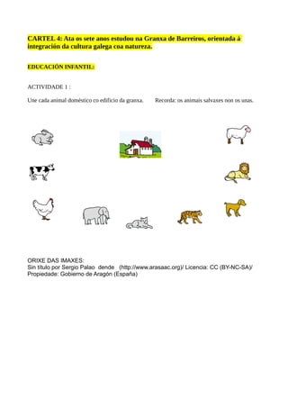 CARTEL 4: Ata os sete anos estudou na Granxa de Barreiros, orientada á
integración da cultura galega coa natureza.
EDUCACIÓN INFANTIL:
ACTIVIDADE 1 :
Une cada animal doméstico co edificio da granxa. Recorda: os animais salvaxes non os unas.
ORIXE DAS IMAXES:
Sin título por Sergio Palao dende (http://www.arasaac.org)/ Licencia: CC (BY-NC-SA)/
Propiedade: Gobierno de Aragón (España)
 