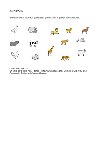 ACTIVIDADE 2 :
Rodea cun círculo os animais que viven na granxa e tacha os que son animais salvaxes.
ORIXE DAS IMAXES:
Sin título por Sergio Palao dende (http://www.arasaac.org)/ Licencia: CC (BY-NC-SA)/
Propiedade: Gobierno de Aragón (España)
 