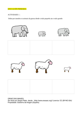 EDUCACIÓN PRIMARIA:
ACTIVIDADE 1 :
Ordea por tamaños os animais da granxa dende o máis pequeño ata o máis grande:
ORIXE DAS IMAXES:
Sin título por Sergio Palao dende (http://www.arasaac.org)/ Licencia: CC (BY-NC-SA)/
Propiedade: Gobierno de Aragón (España)
 
