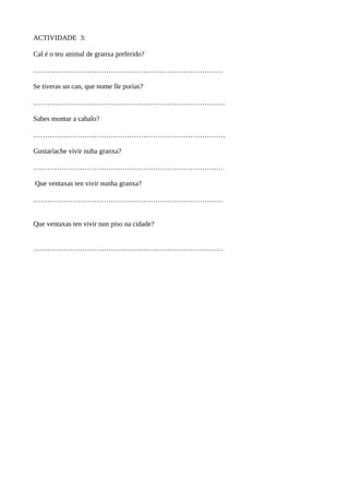 ACTIVIDADE 3:
Cal é o teu animal de granxa preferido?
………………………………………………………………………
Se tiveras un can, que nome lle porías?
……………………………………………………………………….
Sabes montar a cabalo?
……………………………………………………………………….
Gustaríache vivir nuha granxa?
………………………………………………………………………
Que ventaxas ten vivir nunha granxa?
………………………………………………………………………
Que ventaxas ten vivir nun piso na cidade?
………………………………………………………………………
 