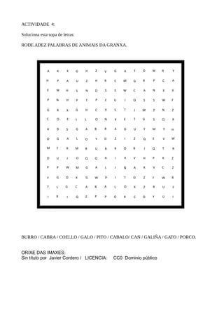 ACTIVIDADE 4:
Soluciona esta sopa de letras:
RODE ADEZ PALABRAS DE ANIMAIS DA GRANXA.
BURRO / CABRA / COELLO / GALO / PITO / CABALO/ CAN / GALIÑA / GATO / PORCO.
ORIXE DAS IMAXES:
Sin título por Javier Cordero / LICENCIA: CC0 Dominio público
 