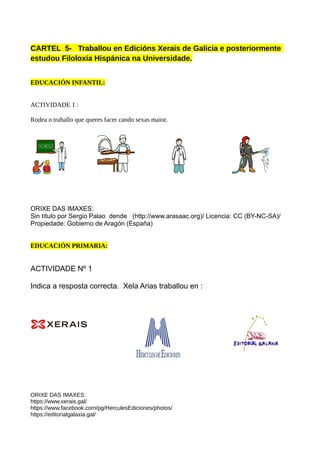 CARTEL 5- Traballou en Edicións Xerais de Galicia e posteriormente
estudou Filoloxía Hispánica na Universidade.
EDUCACIÓN INFANTIL:
ACTIVIDADE 1 :
Rodea o traballo que queres facer cando sexas maior.
ORIXE DAS IMAXES:
Sin título por Sergio Palao dende (http://www.arasaac.org)/ Licencia: CC (BY-NC-SA)/
Propiedade: Gobierno de Aragón (España)
EDUCACIÓN PRIMARIA:
ACTIVIDADE Nº 1
Indica a resposta correcta. Xela Arias traballou en :
ORIXE DAS IMAXES:
https://www.xerais.gal/
https://www.facebook.com/pg/HerculesEdiciones/photos/
https://editorialgalaxia.gal/
 