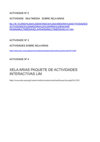 ACTIVIDADE Nº 2
ACTIVIDADE MULTIMEDIA SOBRE XELA ARIAS
file:///E:/CURSO%20A%20DISTANCIA%202/ARDORA%20ACTIVIDADES/
ACTIVIDADES%20ARDORA%20%20PARA%20ENVIAR/
PAXINAMULTIMEDIAXELA/PAXINAMULTIMEDIAXELA1.htm
ACTIVIDADE Nº 3
ACTIVIDADES SOBRE XELA ARIAS
https://www.edu.xunta.gal/centros/ceebarcia/aulavirtual/mod/imscp/view.php?id=2346
ACTIVIDADE Nº 4
XELA ARIAS PAQUETE DE ACTIVIDADES
INTERACTIVAS LIM
https://www.edu.xunta.gal/centros/ceebarcia/aulavirtual/mod/imscp/view.php?id=2353
 
