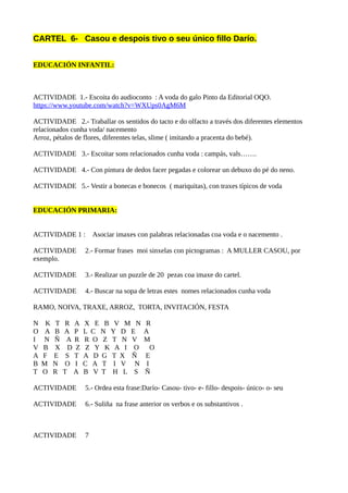 CARTEL 6- Casou e despois tivo o seu único fillo Darío.
EDUCACIÓN INFANTIL:
ACTIVIDADE 1.- Escoita do audioconto : A voda do galo Pinto da Editorial OQO.
https://www.youtube.com/watch?v=WXUps0AgM6M
ACTIVIDADE 2.- Traballar os sentidos do tacto e do olfacto a través dos diferentes elementos
relacionados cunha voda/ nacemento
Arroz, pétalos de flores, diferentes telas, slime ( imitando a pracenta do bebé).
ACTIVIDADE 3.- Escoitar sons relacionados cunha voda : campás, vals…….
ACTIVIDADE 4.- Con pintura de dedos facer pegadas e colorear un debuxo do pé do neno.
ACTIVIDADE 5.- Vestir a bonecas e bonecos ( mariquitas), con traxes típicos de voda
EDUCACIÓN PRIMARIA:
ACTIVIDADE 1 : Asociar imaxes con palabras relacionadas coa voda e o nacemento .
ACTIVIDADE 2.- Formar frases moi sinxelas con pictogramas : A MULLER CASOU, por
exemplo.
ACTIVIDADE 3.- Realizar un puzzle de 20 pezas coa imaxe do cartel.
ACTIVIDADE 4.- Buscar na sopa de letras estes nomes relacionados cunha voda
RAMO, NOIVA, TRAXE, ARROZ, TORTA, INVITACIÓN, FESTA
N K T R A X E B V M N R
O A B A P L C N Y D E A
I N Ñ A R R O Z T N V M
V B X D Z Z Y K A I O O
A F E S T A D G T X Ñ E
B M N O I C A T I V N I
T O R T A B V T H L S Ñ
ACTIVIDADE 5.- Ordea esta frase:Darío- Casou- tivo- e- fillo- despois- único- o- seu
ACTIVIDADE 6.- Suliña na frase anterior os verbos e os substantivos .
ACTIVIDADE 7
 