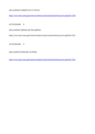 XELA ARIAS COMPLETA O TEXTO
https://www.edu.xunta.gal/centros/ceebarcia/aulavirtual/mod/imscp/view.php?id=2350
ACTIVIDADE 8
XELA ARIAS ORDEA AS PALABRAS
https://www.edu.xunta.gal/centros/ceebarcia/aulavirtual/mod/imscp/view.php?id=2351
ACTIVIDADE 9
XELA ARIAS SOPA DE LETRAS
https://www.edu.xunta.gal/centros/ceebarcia/aulavirtual/mod/imscp/view.php?id=2352
 