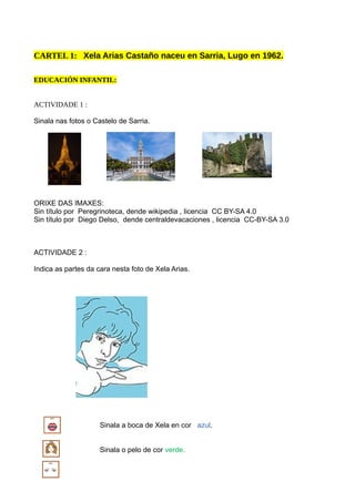 CARTEL 1: Xela Arias Castaño naceu en Sarria, Lugo en 1962.
EDUCACIÓN INFANTIL:
ACTIVIDADE 1 :
Sinala nas fotos o Castelo de Sarria.
ORIXE DAS IMAXES:
Sin título por Peregrinoteca, dende wikipedia , licencia CC BY-SA 4.0
Sin título por Diego Delso, dende centraldevacaciones , licencia CC-BY-SA 3.0
ACTIVIDADE 2 :
Indica as partes da cara nesta foto de Xela Arias.
Sinala a boca de Xela en cor azul.
Sinala o pelo de cor verde.
 