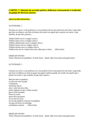 CARTEL 7: Ademais do seu lado poético, dedicouse extensamente á tradución
ao galego de diversos autores.
EDUCACIÓN INFANTIL:
ACTIVIDADE 1 :
Facemos un corro e a túa profesora ou o teu profesor leevos esta poesía de xela Arias. Logo tedes
que facer un debuxo nun folio en branco de acordo con aquelo que a poesía vos suxire: o que
sentides, do que fala a poesía,...
Tódolos bebés son tu e ningún coma ti.
Tódolos nenos son tu e ningún coma ti.
Tódolos adolescentes son tu e ningún coma ti.
Tódolos mozos son tu e ningún coma ti.
Tódolos anciáns son tu e ningún coma ti.
Tódalas nais son eu e todas,coma min, saben que es único. (Xela Arias)
ORIXE DO TEXTO:
Título: Denuncia do equilibrio/ de Xela Arias / dende http://www.edu.xunta.gal/centros
ACTIVIDADE 2 :
Facemos un corro e a túa profesora ou o teu profesor leevos esta poesía de xela Arias. Logo tedes
que facer un debuxo no chan en grupo nun papel contínuo grande, de acordo con aquelo que a
poesía vos suxire: o que sentides, do que fala a poesía,...
Búscote entre as palabras,
na selva do verso inzado
e inclínome,
inclínome ante ti,
ante o valor dos teus ollos,
ponte colgante en que o tempo se para,
para te facer presente.
Penso no verso,
quero dicir que penso
no oco do teu verso,
no oco das palabras conn que nos golpeas,
con que nos feres no estómago
nacéndonos á poesía. (Xela Arias)
ORIXE DO TEXTO:
Título: Denuncia do equilibrio/ de Xela Arias / dende http://www.edu.xunta.gal/centros
 