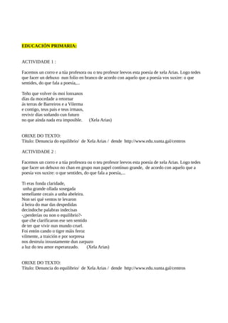 EDUCACIÓN PRIMARIA:
ACTIVIDADE 1 :
Facemos un corro e a túa profesora ou o teu profesor leevos esta poesía de xela Arias. Logo tedes
que facer un debuxo nun folio en branco de acordo con aquelo que a poesía vos suxire: o que
sentides, do que fala a poesía,...
Teño que volver ós moi lonxanos
días da mocedade a retornar
ás terras de Barreiros e a Vilerma
e contigo, teus pais e teus irmaus,
revivir días soñando cun futuro
no que aínda nada era imposible. (Xela Arias)
ORIXE DO TEXTO:
Título: Denuncia do equilibrio/ de Xela Arias / dende http://www.edu.xunta.gal/centros
ACTIVIDADE 2 :
Facemos un corro e a túa profesora ou o teu profesor leevos esta poesía de xela Arias. Logo tedes
que facer un debuxo no chan en grupo nun papel contínuo grande, de acordo con aquelo que a
poesía vos suxire: o que sentides, do que fala a poesía,...
Ti eras fonda claridade,
unha grande ollada sosegada
semellante cecais a unha abeleira.
Non sei qué ventos te levaron
á beira do mar das despedidas
decíndoche palabras indecisas
-¿perderías ou non o equilibrio?-
que che clarificaron ese sen sentido
de ter que vivir nun mundo cruel.
Foi entón cando o tigre máis feroz
vilmente, a traición e por sorpresa
nos destruíu inxustamente dun zarpazo
a luz do teu amor esperanzado. (Xela Arias)
ORIXE DO TEXTO:
Título: Denuncia do equilibrio/ de Xela Arias / dende http://www.edu.xunta.gal/centros
 