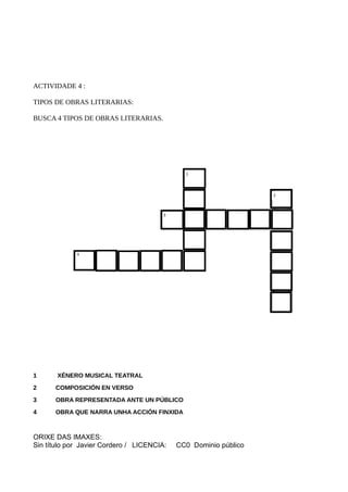 ACTIVIDADE 4 :
TIPOS DE OBRAS LITERARIAS:
BUSCA 4 TIPOS DE OBRAS LITERARIAS.
1 XÉNERO MUSICAL TEATRAL
2 COMPOSICIÓN EN VERSO
3 OBRA REPRESENTADA ANTE UN PÚBLICO
4 OBRA QUE NARRA UNHA ACCIÓN FINXIDA
ORIXE DAS IMAXES:
Sin título por Javier Cordero / LICENCIA: CC0 Dominio público
 