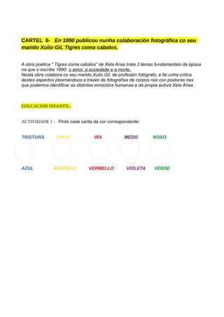 CARTEL 8- En 1990 publicou nunha colaboración fotográfica co seu
marido Xulio Gil, Tigres coma cabalos.
A obra poética “ Tigres coma cabalos” de Xela Arias trata 3 temas fundamentais da época
na que o escribe 1990: o amor, a sociedade e a morte.
Nesta obra colabora co seu marido Xulio Gil, de profesión fotógrafo, e fai unha crítica
destes aspectos plasmándoos a través de fotografías de corpos nús con posturas nas
que podemos identificar as distintas emocións humanas e da propia autora Xela Arias.
EDUCACIÓN INFANTIL:
ACTIVIDADE 1 : Pinta cada carita da cor correspondente:
TRISTURA AMOR IRA MEDO NOXO
AZUL AMARELO VERMELLO VIOLETA VERDE
 
