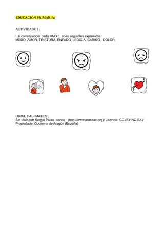 EDUCACIÓN PRIMARIA:
ACTIVIDADE 1 :
Fai corresponder cada IMAXE coas seguintes expresións:
MEDO, AMOR, TRISTURA, ENFADO, LEDICIA, CARIÑO, DOLOR.
ORIXE DAS IMAXES:
Sin título por Sergio Palao dende (http://www.arasaac.org)/ Licencia: CC (BY-NC-SA)/
Propiedade: Gobierno de Aragón (España)
 