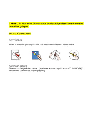 CARTEL 9- Nos seus últimos anos de vida foi profesora en diferentes
concellos galegos.
EDUCACIÓN INFANTIL:
ACTIVIDADE 1 :
Rodea a actividade que che gusta máis facer na escola coa túa mestra ou teou mestre.
ORIXE DAS IMAXES:
Sin título por Sergio Palao dende (http://www.arasaac.org)/ Licencia: CC (BY-NC-SA)/
Propiedade: Gobierno de Aragón (España)
 