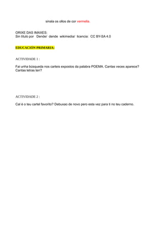 sinala os ollos de cor vermella.
ORIXE DAS IMAXES:
Sin título por Dende/ dende wikimedia/ licencia: CC BY-SA 4.0
EDUCACIÓN PRIMARIA:
ACTIVIDADE 1 :
Fai unha búsqueda nos carteis expostos da palabra POEMA. Cantas veces aparece?
Cantas letras ten?
ACTIVIDADE 2 :
Cal é o teu cartel favorito? Debuxao de novo pero esta vez para ti no teu caderno.
 