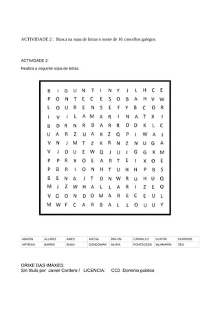 ACTIVIDADE 2 : Busca na sopa de letras o nome de 16 concellos galegos.
ACTIVIDADE 2:
Realiza a seguinte sopa de letras:
ABADIN ALLARIZ AMES ARZÚA BRI-ON CARBALLO GUNTÍN OURENSE
ARTEIXO BARRO BUEU GONDOMAR MUXÍA PONTECESO VILAMARÍN TEO
ORIXE DAS IMAXES:
Sin título por Javier Cordero / LICENCIA: CC0 Dominio público
 