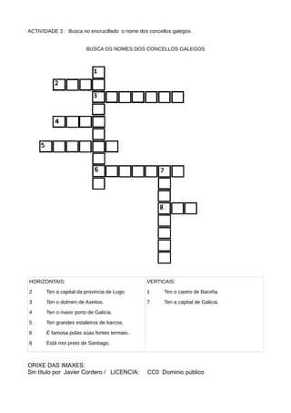 ACTIVIDADE 3 : Busca no encrucillado o nome dos concellos galegos.
BUSCA OS NOMES DOS CONCELLOS GALEGOS
HORIZONTAIS:
2 Ten a capital da provincia de Lugo.
3 Ten o dolmen de Axeitos.
4 Ten o maior porto de Galicia.
5 Ten grandes estaleiros de barcos.
6 É famosa polas súas fontes termais.
8 Está moi preto de Santiago,
VERTICAIS:
1 Ten o castro de Baroña.
7 Ten a capital de Galicia.
ORIXE DAS IMAXES:
Sin título por Javier Cordero / LICENCIA: CC0 Dominio público
 