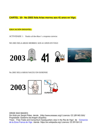 CARTEL 10- No 2003 Xela Arias morreu aos 41 anos en Vigo.
EDUCACIÓN INFANTIL:
ACTIVIDADE 1 : Sinala cal das dúas é a resposta correcta:
NO 2003 XELAARIAS MORREU AOS 41 ANOS EN VIGO
2003
No 2003 XELAARIAS NACEU EN OURENSE
2003
ORIXE DAS IMAXES:
Sin título por Sergio Palao dende (http://www.arasaac.org)/ Licencia: CC (BY-NC-SA)/
Propiedade: Gobierno de Aragón (España)
Título: Free Trade and Consortium headquarters view in the Ria de Vigo/ de Consorcio
de la Zona Franca de Vigo  /dende https://en.wikipedia.org/ Licencia: CC BY-SA 3.0
 
