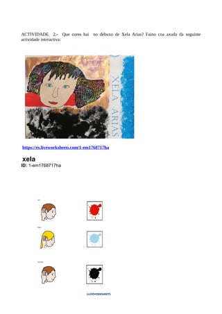 ACTIVIDADE 2.- Que cores hai no debuxo de Xela Arias? Faino coa axuda da seguinte
actividade interactiva:
https://es.liveworksheets.com/1-em1768717ha
xela
ID: 1-em1768717ha
 