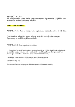 ORIXE DAS IMAXES:
Sin título por Sergio Palao dende (http://www.arasaac.org)/ Licencia: CC (BY-NC-SA)/
Propiedade: Gobierno de Aragón (España)
EDUCACIÓN PRIMARIA:
ACTIVIDADE 1 : Atopa os erros que hai no seguinte texto relacionado coa frase de Xela Arias:
A escritora á que se lle dedica este ano o día das Letras Galegas, Xela Arias, morreu en
Extremadura, no ano 2016, aos 24 anos de idade.
ACTIVIDADE 2.- Xogo de palabras inventadas.
O reto consiste en romperse un chisco a cabeciña e trátase do seguinte, hai que inventar palabras
coas sílabas das que vos imos dicir a continuación pero Ollo!, tedes que dicir que signigica a
palabra que inventedes, é dicir, unha especie de diccionario toleirón.
As palabras son as seguintes: Xe-la; mor-te; a-nos; Vi-go, co-ren-ta.
Podería sair algo así:
MORLA: Apertas que se daban hai milleiros de anos os nosos antepasados.
 