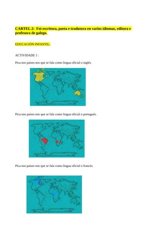 CARTEL 2: Foi escritora, poeta e tradutora en varios idiomas, editora e
profesora de galego.
EDUCACIÓN INFANTIL:
ACTIVIDADE 1 :
Pica nos paises nos que se fala como lingua oficial o inglés.
Pica nos paises nos que se fala como lingua oficial o portugués.
Pica nos paises nos que se fala como lingua oficial o francés.
 