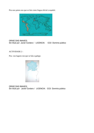 Pica nos paises nos que se fala como lingua oficial o español.
ORIXE DAS IMAXES:
Sin título por Javier Cordero / LICENCIA: CC0 Dominio público
ACTIVIDADE 2 :
Pica nos lugares nos que se fala o galego:
ORIXE DAS IMAXES:
Sin título por Javier Cordero / LICENCIA: CC0 Dominio público
 