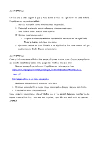 ACTIVIDADE 2:
Sabedes que o máis seguro é que o voso nome esconda un significado ou unha historia.
Propoñémosvos a seguinte actividade:
1. Buscade en internet a orixe do voso nome e o significado.
2. Preguntade a vosa nai e ao voso pai por que vos puxeron ese nome.
3. Imos facer un mural!. Pero un mural especial:
Dividimos o mural en dúas partes:
- Na parte esquerda debuxámonos e escribimos o noso nome e o seu significado.
- Na parte dereita a historia do noso nome.
4. Queremos coñecer as vosas historias e os significados dos vosos nomes, así que
pedímosvos que deades difusión ao voso mural.
ACTIVIDADE 3:
Como podedes ver no cartel hai moitos nomes galegos de nenos e nenas. Queremos propoñervos
que elixades entre todos e todas o nome galego máis bonito de nena e de neno.
1 Buscade nomes galegos en internet. Propoñémosvos visitar estas páxinas:
https://www.lingua.gal/c/document_library/get_file?folderId=1647069&name=DLFE-
10644.pdf
http://apego.gal/que-o-seu-nome-sexa-propio/
2 De tódolos nomes elixide 10 de nenos e 10 de nenas.
3 Realizade unha votación na clase e elixide o nome galego de neno e de nena máis bonito.
4 Elaborade un mural e dádelle difusión.
E que vos parece se ampliamos esta actividade a todo o voso centro?. Tedes que planificar moitas
cousas: como o ides facer, como vos ides organizar, como ides dar publicidade ao concurso...
ÁNIMO!.
 