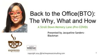 Back to the Office(BTO):
The Why, What and How
A Stroll Down Memory Lane (Pre-COVID)
1
Presented by Jacqueline Sanders-
Blackman
copyright 2024 @ techexpressoconsulting.com 1
 