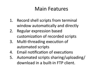 MainFeatures
1.  Recordshellscriptsfromterminal
    windowautoma<callyanddirectly
2.  Regularexpressionbased
    customiza<onofrecordedscripts
3.  Mul<‐threadingexecu<onof
    automatedscripts
4.  Emailno<ﬁca<onofexecu<ons
5.  Automatedscriptssharing/uploading/
    downloadinabuilt‐inFTPclient.
 
