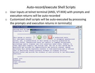 Auto‐record/executeShellScripts
o  Userinputsattelnetterminal(ANSI,VT‐XXX)withpromptsand
   execu<onreturnswillbeauto‐recorded
o  Customizedshellscriptswillbeauto‐executedbyprocessing
   thepromptsandexecu<onreturnsinterminal(s)
 