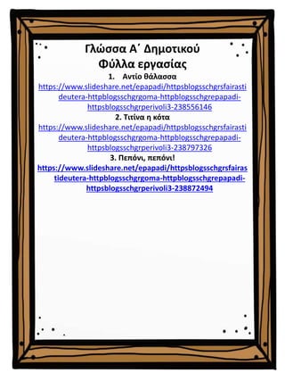 Γλώσσα Α΄ Δημοτικού
Φύλλα εργασίας
1. Αντίο θάλασσα
https://www.slideshare.net/epapadi/httpsblogsschgrsfairasti
deutera-httpblogsschgrgoma-httpblogsschgrepapadi-
httpsblogsschgrperivoli3-238556146
2. Τιτίνα η κότα
https://www.slideshare.net/epapadi/httpsblogsschgrsfairasti
deutera-httpblogsschgrgoma-httpblogsschgrepapadi-
httpsblogsschgrperivoli3-238797326
3. Πεπόνι, πεπόνι!
https://www.slideshare.net/epapadi/httpsblogsschgrsfairas
tideutera-httpblogsschgrgoma-httpblogsschgrepapadi-
httpsblogsschgrperivoli3-238872494
 