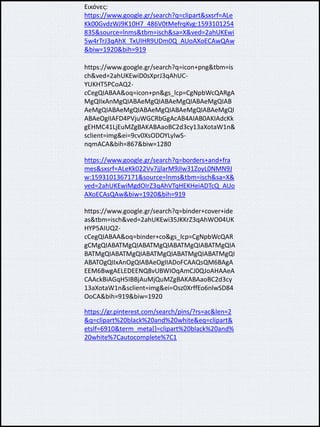 Εικόνες:
https://www.google.gr/search?q=clipart&sxsrf=ALe
Kk00GvdzWJ9K10H7_486V0tMefrqKvg:1593101254
835&source=lnms&tbm=isch&sa=X&ved=2ahUKEwi
5w4rTrJ3qAhX_TxUIHR9UDm0Q_AUoAXoECAwQAw
&biw=1920&bih=919
https://www.google.gr/search?q=icon+png&tbm=is
ch&ved=2ahUKEwiD0sXprJ3qAhUC-
YUKHT5PCoAQ2-
cCegQIABAA&oq=icon+pn&gs_lcp=CgNpbWcQARgA
MgQIIxAnMgQIABAeMgQIABAeMgQIABAeMgQIAB
AeMgQIABAeMgQIABAeMgQIABAeMgQIABAeMgQI
ABAeOgIIAFD4PVjuWGCRbGgAcAB4AIAB0AKIAdcKk
gEHMC41LjEuMZgBAKABAaoBC2d3cy13aXotaW1n&
sclient=img&ei=9cv0XsODOYLylwS-
nqmACA&bih=867&biw=1280
https://www.google.gr/search?q=borders+and+fra
mes&sxsrf=ALeKk022Vv7jjlarM9JIw31ZoyL0NMN9J
w:1593101367171&source=lnms&tbm=isch&sa=X&
ved=2ahUKEwiMgdOIrZ3qAhVTqHEKHeiADTcQ_AUo
AXoECAsQAw&biw=1920&bih=919
https://www.google.gr/search?q=binder+cover+ide
as&tbm=isch&ved=2ahUKEwi35JKKrZ3qAhWO04UK
HYP5AIUQ2-
cCegQIABAA&oq=binder+co&gs_lcp=CgNpbWcQAR
gCMgQIABATMgQIABATMgQIABATMgQIABATMgQIA
BATMgQIABATMgQIABATMgQIABATMgQIABATMgQI
ABATOgQIIxAnOgQIABAeOgIIADoFCAAQsQM6BAgA
EEM6BwgAELEDEENQ8vUBWIOqAmCJ0QJoAHAAeA
CAAckBiAGqH5IBBjAuMjQuMZgBAKABAaoBC2d3cy
13aXotaW1n&sclient=img&ei=Osz0XrffEo6nlwSD84
OoCA&bih=919&biw=1920
https://gr.pinterest.com/search/pins/?rs=ac&len=2
&q=clipart%20black%20and%20white&eq=clipart&
etslf=6910&term_meta[]=clipart%20black%20and%
20white%7Cautocomplete%7C1
 