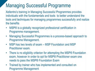 Xellentro’s training in Managing Successful Programmes provides
individuals with the fundamentals and tools to better understand the
tools and techniques for managing programmes successfully and realize
the benefits
• MSP® is a globally recognized professional certification in
Programme management.
• Managing Successful Programmes is a process-based approach to
Programme Management.
• MSP has two levels of exam – MSP Foundation and MSP
Practitioner exam.
• There is no eligibility criterion for attempting the MSP® Foundation
exam, however in order to opt for MSP® Practitioner exam one
needs to pass the MSP® Foundation Exam
• Trained by trainer who has implemented and consulted on
Programme Management
Managing Successful Programme
 