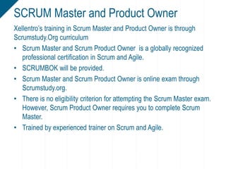 Xellentro’s training in Scrum Master and Product Owner is through
Scrumstudy.Org curriculum
• Scrum Master and Scrum Product Owner is a globally recognized
professional certification in Scrum and Agile.
• SCRUMBOK will be provided.
• Scrum Master and Scrum Product Owner is online exam through
Scrumstudy.org.
• There is no eligibility criterion for attempting the Scrum Master exam.
However, Scrum Product Owner requires you to complete Scrum
Master.
• Trained by experienced trainer on Scrum and Agile.
SCRUM Master and Product Owner
 