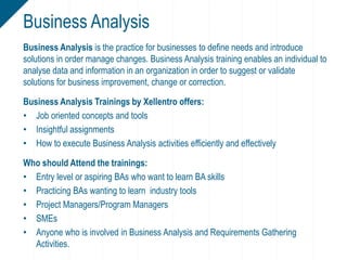 Business Analysis is the practice for businesses to define needs and introduce
solutions in order manage changes. Business Analysis training enables an individual to
analyse data and information in an organization in order to suggest or validate
solutions for business improvement, change or correction.
Business Analysis Trainings by Xellentro offers:
• Job oriented concepts and tools
• Insightful assignments
• How to execute Business Analysis activities efficiently and effectively
Who should Attend the trainings:
• Entry level or aspiring BAs who want to learn BA skills
• Practicing BAs wanting to learn industry tools
• Project Managers/Program Managers
• SMEs
• Anyone who is involved in Business Analysis and Requirements Gathering
Activities.
Business Analysis
 