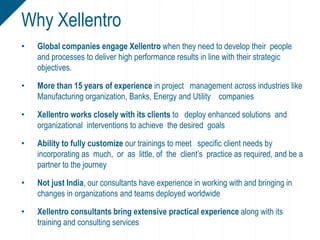 • Global companies engage Xellentro when they need to develop their people
and processes to deliver high performance results in line with their strategic
objectives.
• More than 15 years of experience in project management across industries like
Manufacturing organization, Banks, Energy and Utility companies
• Xellentro works closely with its clients to deploy enhanced solutions and
organizational interventions to achieve the desired goals
• Ability to fully customize our trainings to meet specific client needs by
incorporating as much, or as little, of the client’s practice as required, and be a
partner to the journey
• Not just India, our consultants have experience in working with and bringing in
changes in organizations and teams deployed worldwide
• Xellentro consultants bring extensive practical experience along with its
training and consulting services
Why Xellentro
 