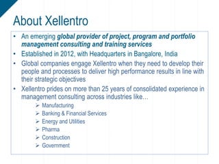 • An emerging global provider of project, program and portfolio
management consulting and training services
• Established in 2012, with Headquarters in Bangalore, India
• Global companies engage Xellentro when they need to develop their
people and processes to deliver high performance results in line with
their strategic objectives
• Xellentro prides on more than 25 years of consolidated experience in
management consulting across industries like…
 Manufacturing
 Banking & Financial Services
 Energy and Utilities
 Pharma
 Construction
 Government
About Xellentro
 