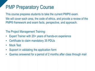 This course prepares students to take the current PMP® exam.
We will cover each area, the code of ethics, and provide a review of the
PMP® framework and exam facts, perspective, and approach.
The Project Management Training:
• Expert Trainer with 20+ years of hands-on experience
• Certificate to claim mandatory 35 PDUs
• Mock Test
• Supoort in validating the application form
• Queries answered for a period of 2 months after class through mail
PMP Preparatory Course
 