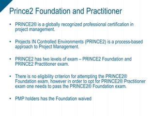 • PRINCE2® is a globally recognized professional certification in
project management.
• Projects IN Controlled Environments (PRINCE2) is a process-based
approach to Project Management.
• PRINCE2 has two levels of exam – PRINCE2 Foundation and
PRINCE2 Practitioner exam.
• There is no eligibility criterion for attempting the PRINCE2®
Foundation exam, however in order to opt for PRINCE2® Practitioner
exam one needs to pass the PRINCE2® Foundation exam.
• PMP holders has the Foundation waived
Prince2 Foundation and Practitioner
 