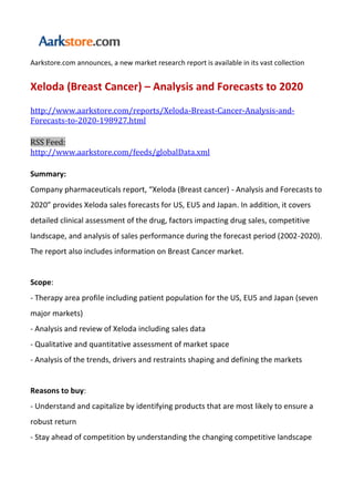 Aarkstore.com announces, a new market research report is available in its vast collection


Xeloda (Breast Cancer) – Analysis and Forecasts to 2020
http://www.aarkstore.com/reports/Xeloda-Breast-Cancer-Analysis-and-
Forecasts-to-2020-198927.html

RSS Feed:
http://www.aarkstore.com/feeds/globalData.xml

Summary:
Company pharmaceuticals report, “Xeloda (Breast cancer) - Analysis and Forecasts to
2020” provides Xeloda sales forecasts for US, EU5 and Japan. In addition, it covers
detailed clinical assessment of the drug, factors impacting drug sales, competitive
landscape, and analysis of sales performance during the forecast period (2002-2020).
The report also includes information on Breast Cancer market.


Scope:
- Therapy area profile including patient population for the US, EU5 and Japan (seven
major markets)
- Analysis and review of Xeloda including sales data
- Qualitative and quantitative assessment of market space
- Analysis of the trends, drivers and restraints shaping and defining the markets


Reasons to buy:
- Understand and capitalize by identifying products that are most likely to ensure a
robust return
- Stay ahead of competition by understanding the changing competitive landscape
 