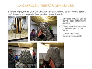 LA CARROSSA: TERRITORI XEMASAURES
El Volcà: la peça més gran del decorat, necessitava una estructura consistent,
però lleugera a la vegada, i uns acabats impresionants!
1. Estructura en fusta, tubs de
cartró, i posts (tot elements
reciclats)
2. Emplenar l’estructura amb
papers de diaris i donar
forma
3. Cubrir l’estructura i
preparar per acabats
 