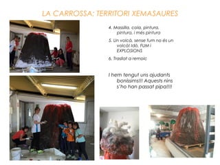 LA CARROSSA: TERRITORI XEMASAURES
4. Massilla, cola, pintura,
pintura, i més pintura
5. Un volcà, sense fum no és un
volcà! Idò, FUM i
EXPLOSIONS
6. Trasllat a remolc
I hem tengut uns ajudants
boníssims!!! Aquests nins
s’ho han passat pipa!!!!
 