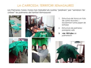 LA CARROSSA: TERRITORI XEMASAURES
Les Palmeres: hores i hores han treballat els nostres “jardiners” per “sembrar i fer
créixer” les palmeres del territori Xemasaure!
1. Estructura de troncs en tubs
de cartró reciclats, i
recobriment amb paper de
estrassa
2. Estructura de palmeres:
paraigües vells
3. +de 100 fulles de
palmeres!!!!
 