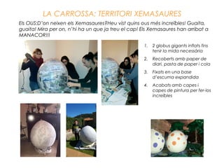 LA CARROSSA: TERRITORI XEMASAURES
Els OUS:D’on neixen els Xemasaures?Heu vist quins ous més increïbles! Guaita,
guaita! Mira per on, n’hi ha un que ja treu el cap! Els Xemasaures han arribat a
MANACOR!!!
1. 2 globus gigants inflats fins
tenir la mida necessària
2. Recoberts amb paper de
diari, pasta de paper i cola
3. Fixats en una base
d’escuma expandida
4. Acabats amb capes i
capes de pintura per fer-los
increïbles
 