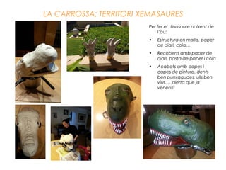 LA CARROSSA: TERRITORI XEMASAURES
Per fer el dinosaure naixent de
l’ou:
• Estructura en malla, paper
de diari, cola…
• Recoberts amb paper de
diari, pasta de paper i cola
• Acabats amb capes i
capes de pintura, dents
ben punxagudes, ulls ben
vius, …alerta que ja
venen!!!
 