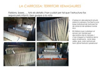 LA CARROSSA: TERRITORI XEMASAURES
Faldons, bases, … tots els detalls s’han cuidat per tal que l’estructura fos
segura pels infants i ben guapa a la vista
1. Cadascún dels elements situats
sobre la carrossa s’ha fixat a una
base individual de fusta per tal
de dotar-la de solidesa i evitar
riscs
2. Els faldons que cubreixen el
remolc són també part
decorativa de la carrossa, i
s’han integrat a l’estètica de la
resta d’elements. Amb teles
velles, guix, cola i pintura els
hem donat textura i presència!
 